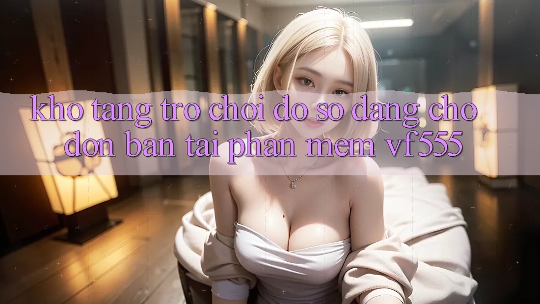 Kho Tàng Trò chơi Đồ Sộ Đang Chờ Đón Bạn Tại Phần mềm VF555 Kho Tàng Trò chơi Đồ Sộ Đang Chờ Đón Bạn Tại Phần mềm VF555