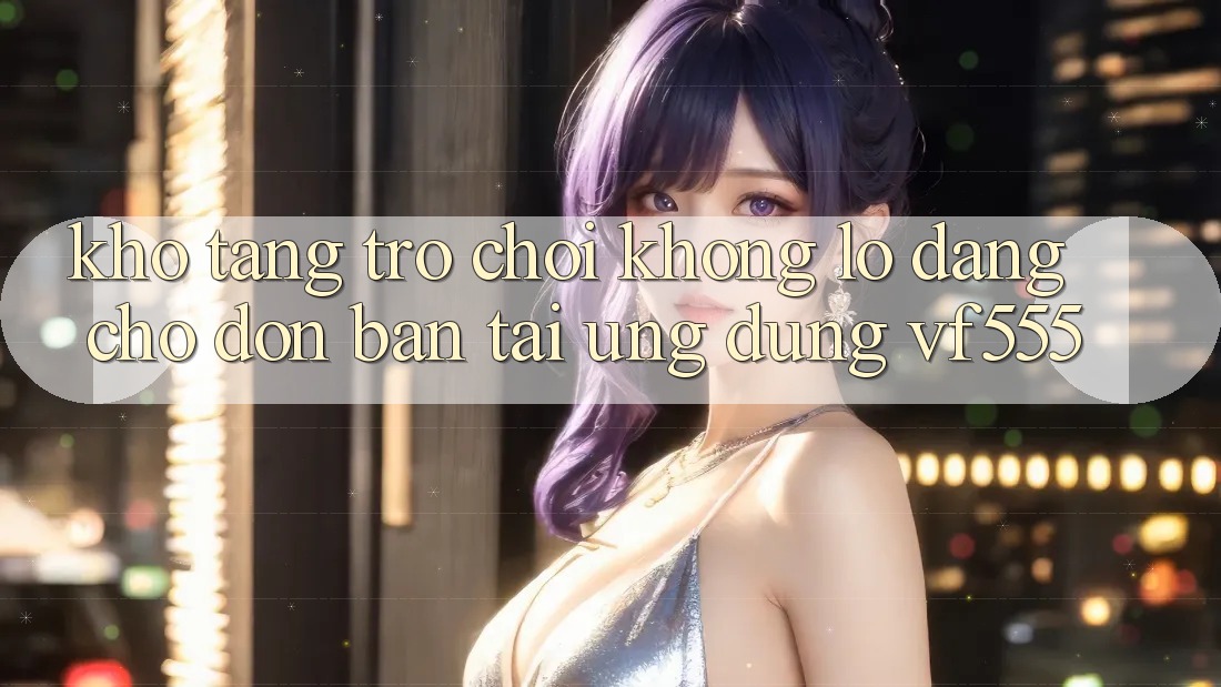 Kho Tàng Trò chơi Khổng lồ Đang Chờ Đón Bạn Tại Ứng dụng VF555 Kho Tàng Trò chơi Khổng lồ Đang Chờ Đón Bạn Tại Ứng dụng VF555
