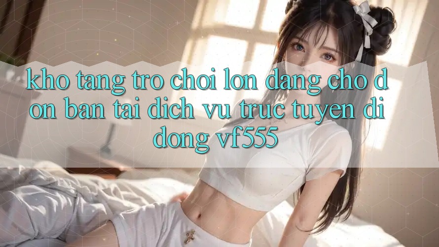 Kho Tàng Trò chơi Lớn Đang Chờ Đón Bạn Tại Dịch vụ trực tuyến di động VF555 Kho Tàng Trò chơi Lớn Đang Chờ Đón Bạn Tại Dịch vụ trực tuyến di động VF555