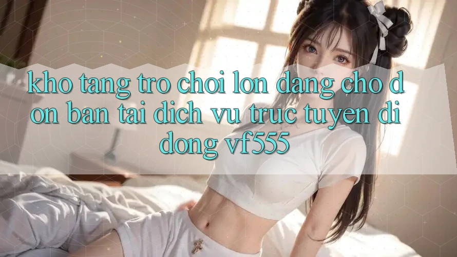 Kho Tàng Trò chơi Lớn Đang Chờ Đón Bạn Tại Dịch vụ trực tuyến di động VF555 Kho Tàng Trò chơi Lớn Đang Chờ Đón Bạn Tại Dịch vụ trực tuyến di động VF555