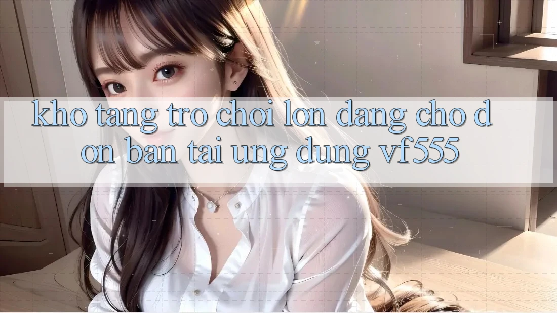 Kho Tàng Trò chơi Lớn Đang Chờ Đón Bạn Tại Ứng dụng VF555