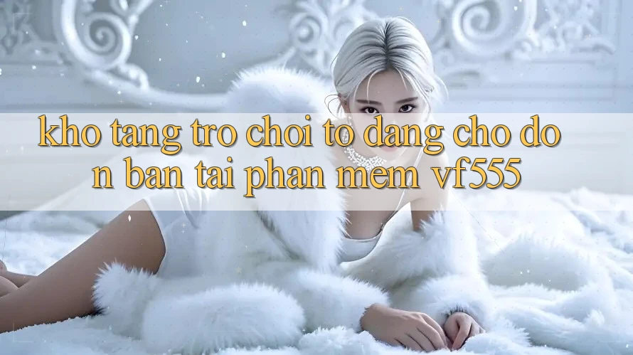 Kho Tàng Trò chơi To Đang Chờ Đón Bạn Tại Phần mềm VF555 Kho Tàng Trò chơi To Đang Chờ Đón Bạn Tại Phần mềm VF555