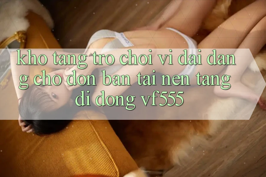 Kho Tàng Trò chơi Vĩ đại Đang Chờ Đón Bạn Tại Nền tảng di động VF555 Kho Tàng Trò chơi Vĩ đại Đang Chờ Đón Bạn Tại Nền tảng di động VF555