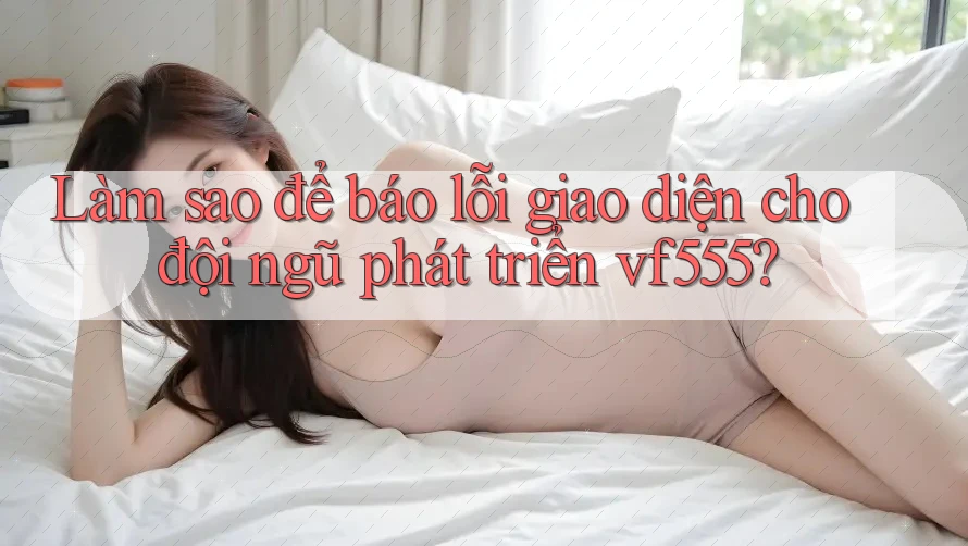 Làm sao để báo lỗi giao diện cho đội ngũ phát triển vf555?