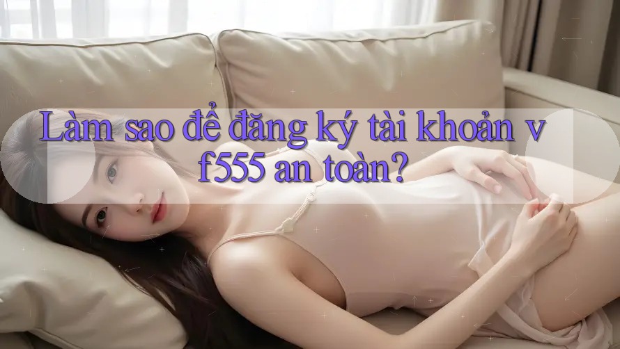 Làm sao để đăng ký tài khoản vf555 an toàn? Làm sao để đăng ký tài khoản vf555 an toàn?