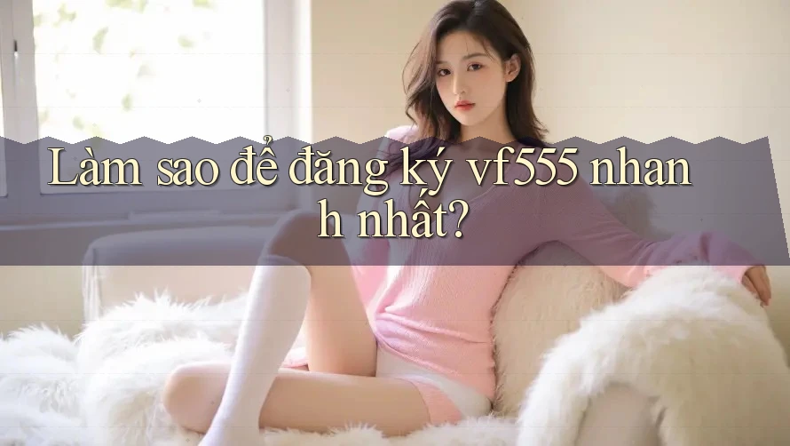 Làm sao để đăng ký vf555 nhanh nhất?