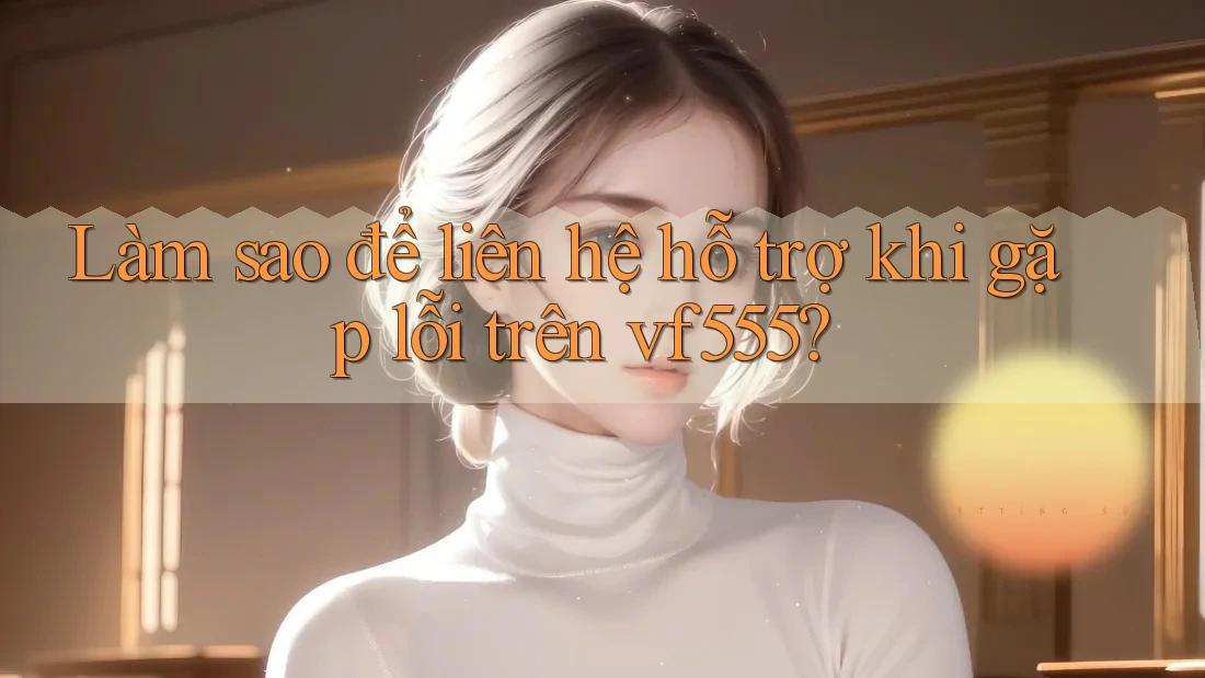 Làm sao để liên hệ hỗ trợ khi gặp lỗi trên vf555?