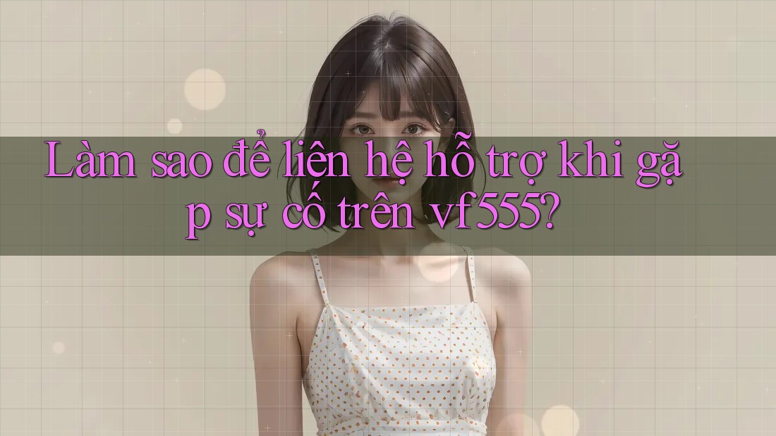 Làm sao để liên hệ hỗ trợ khi gặp sự cố trên vf555?
