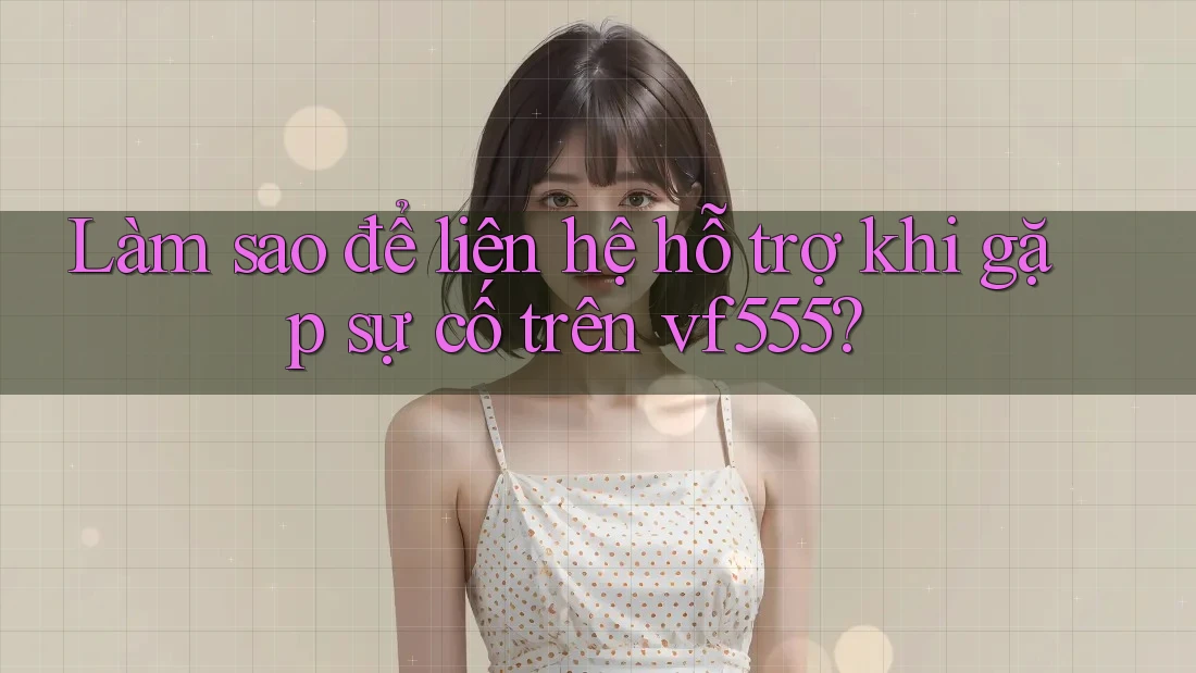 Làm sao để liên hệ hỗ trợ khi gặp sự cố trên vf555?