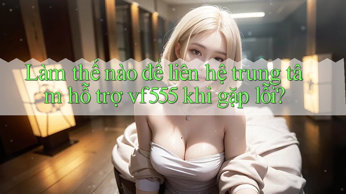 Làm thế nào để liên hệ trung tâm hỗ trợ vf555 khi gặp lỗi?