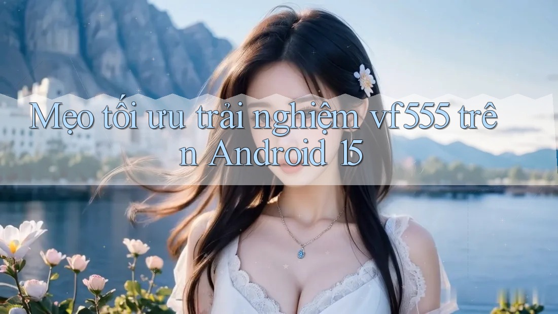 Mẹo tối ưu trải nghiệm vf555 trên Android 15
