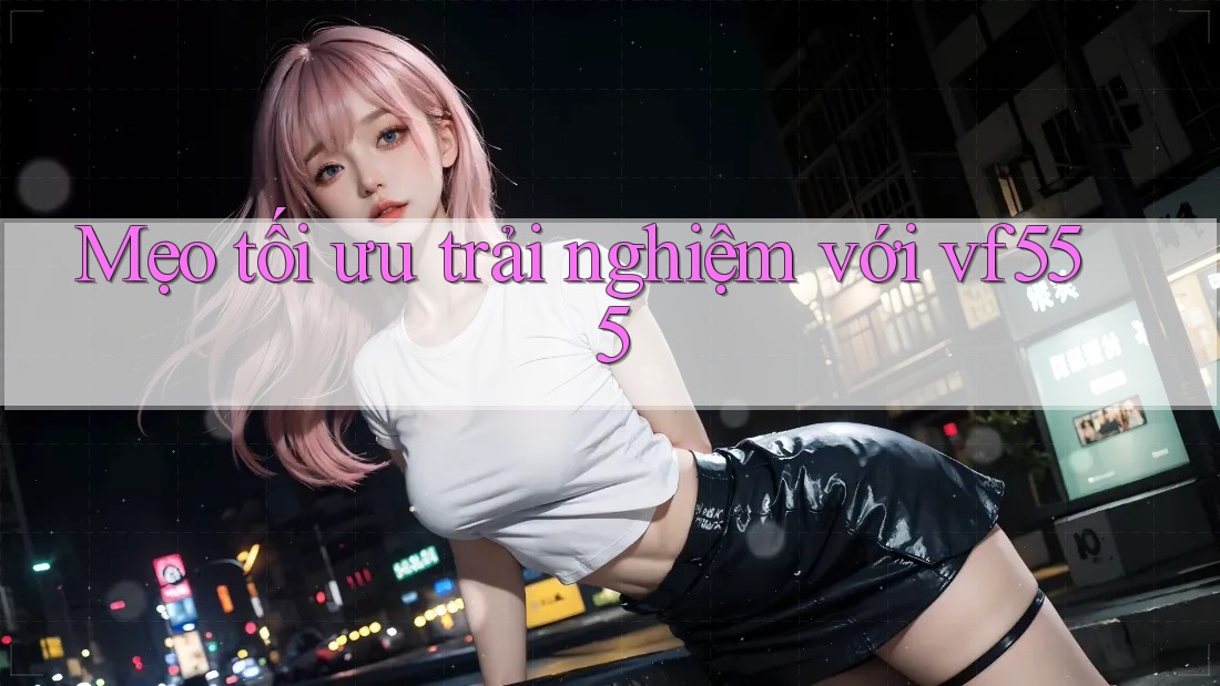Mẹo tối ưu trải nghiệm với vf555