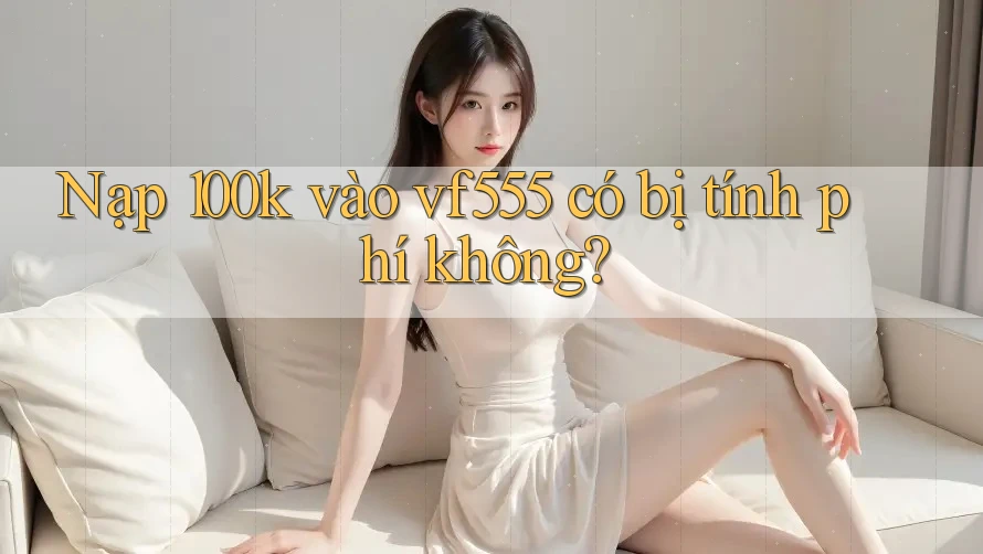 Nạp 100k vào vf555 có bị tính phí không? Nạp 100k vào vf555 có bị tính phí không?