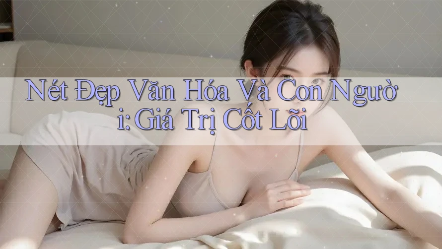 Nét Đẹp Văn Hóa Và Con Người: Giá Trị Cốt Lõi