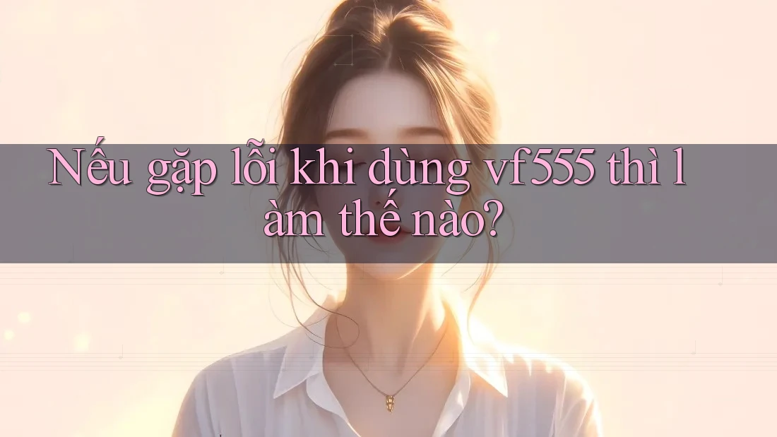 Nếu gặp lỗi khi dùng vf555 thì làm thế nào? Nếu gặp lỗi khi dùng vf555 thì làm thế nào?