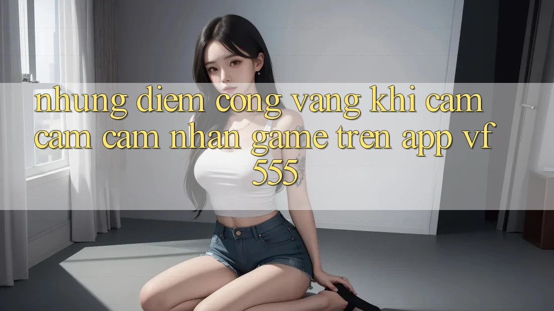 Những Điểm Cộng Vàng Khi Cảm cảm cảm nhận Game Trên App VF555 Những Điểm Cộng Vàng Khi Cảm cảm cảm nhận Game Trên App VF555