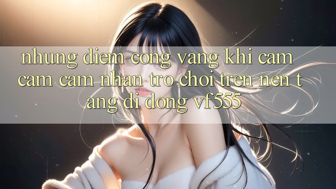 Những Điểm Cộng Vàng Khi Cảm cảm cảm nhận Trò chơi Trên Nền tảng di động VF555 Những Điểm Cộng Vàng Khi Cảm cảm cảm nhận Trò chơi Trên Nền tảng di động VF555