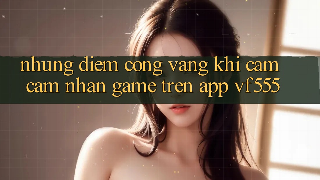 Những Điểm Cộng Vàng Khi Cảm cảm nhận Game Trên App VF555