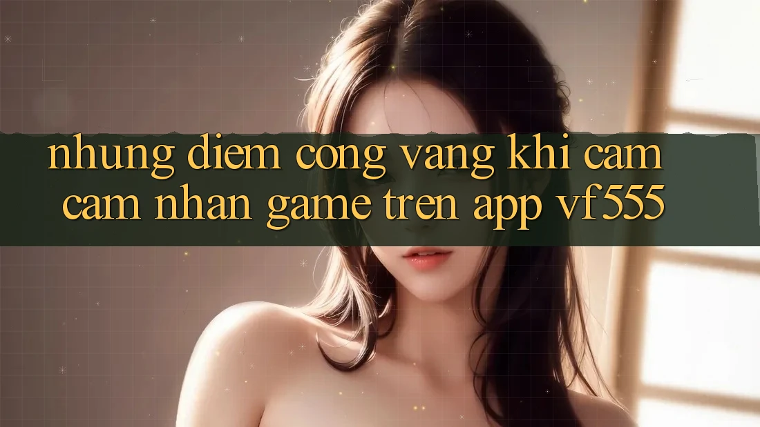 Những Điểm Cộng Vàng Khi Cảm cảm nhận Game Trên App VF555 Những Điểm Cộng Vàng Khi Cảm cảm nhận Game Trên App VF555