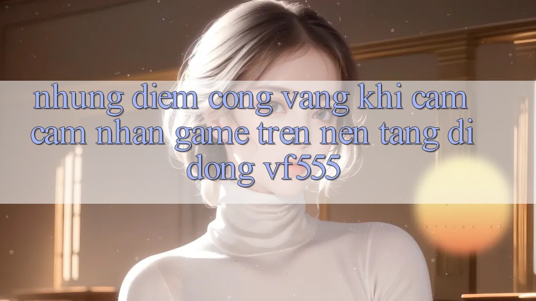 Những Điểm Cộng Vàng Khi Cảm cảm nhận Game Trên Nền tảng di động VF555 Những Điểm Cộng Vàng Khi Cảm cảm nhận Game Trên Nền tảng di động VF555