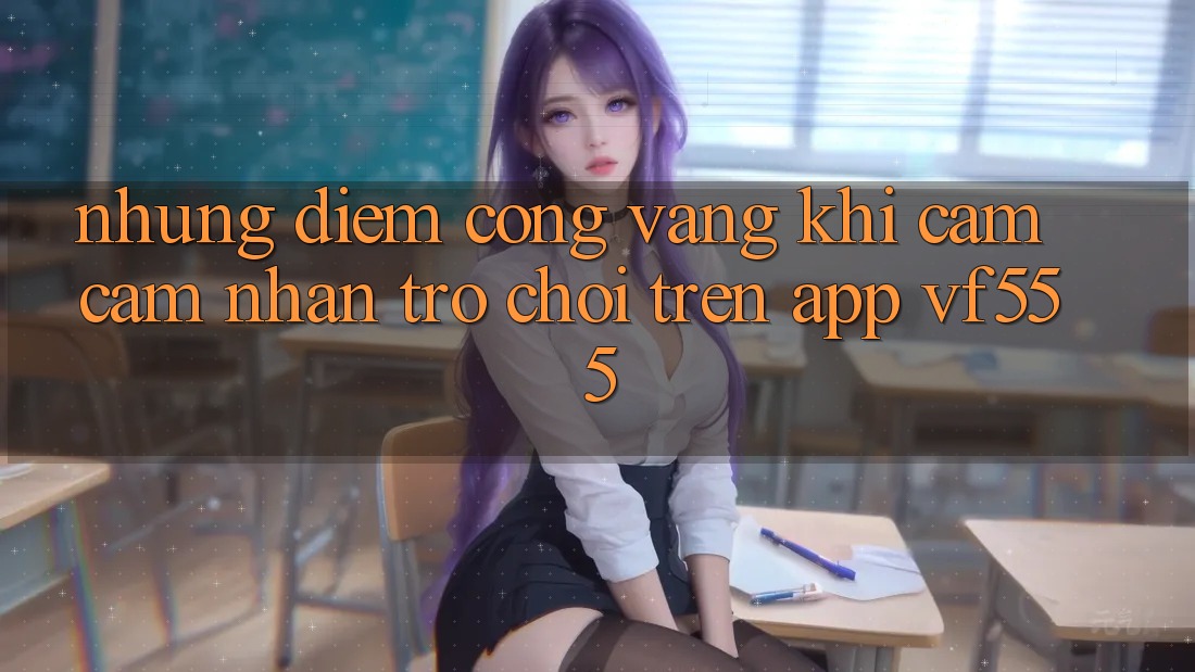 Những Điểm Cộng Vàng Khi Cảm cảm nhận Trò chơi Trên App VF555 Những Điểm Cộng Vàng Khi Cảm cảm nhận Trò chơi Trên App VF555