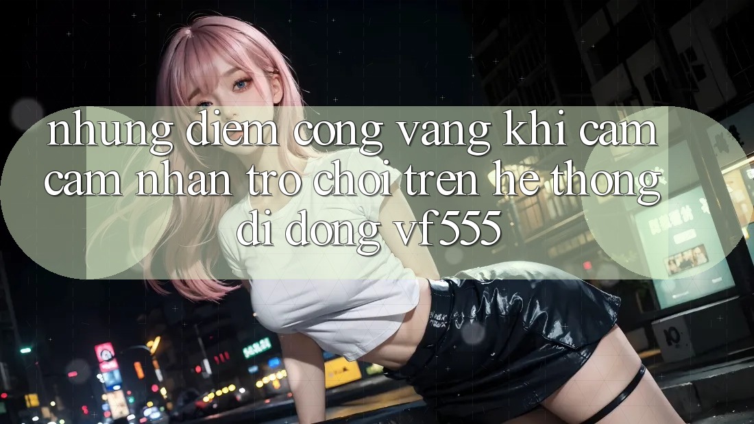 Những Điểm Cộng Vàng Khi Cảm cảm nhận Trò chơi Trên Hệ thống di động VF555 Những Điểm Cộng Vàng Khi Cảm cảm nhận Trò chơi Trên Hệ thống di động VF555