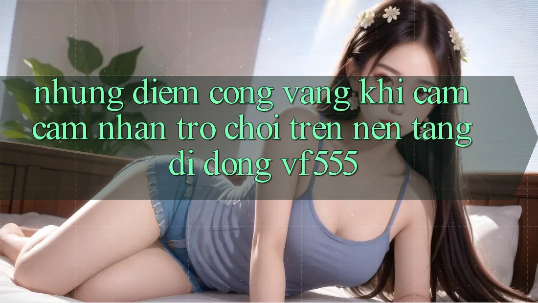 Những Điểm Cộng Vàng Khi Cảm cảm nhận Trò chơi Trên Nền tảng di động VF555 Những Điểm Cộng Vàng Khi Cảm cảm nhận Trò chơi Trên Nền tảng di động VF555