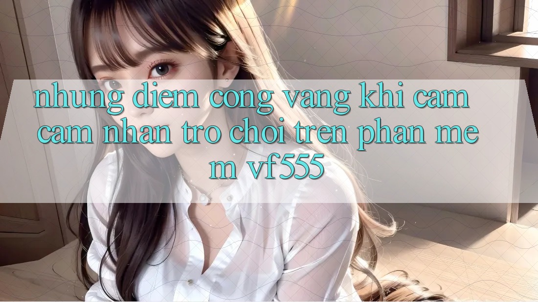 Những Điểm Cộng Vàng Khi Cảm cảm nhận Trò chơi Trên Phần mềm VF555