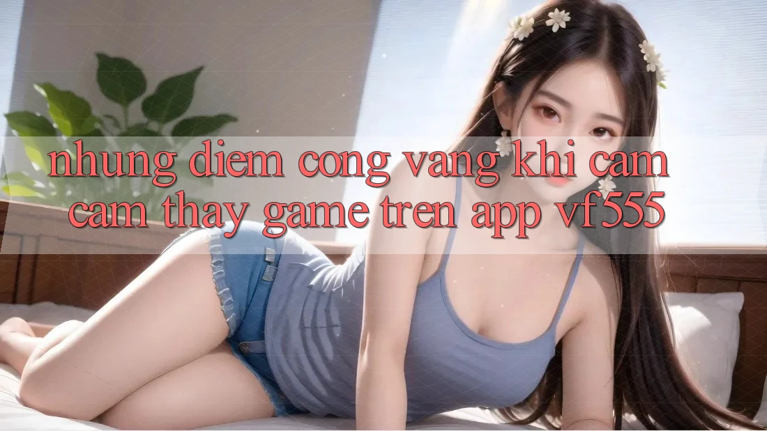 Những Điểm Cộng Vàng Khi Cảm cảm thấy Game Trên App VF555 Những Điểm Cộng Vàng Khi Cảm cảm thấy Game Trên App VF555