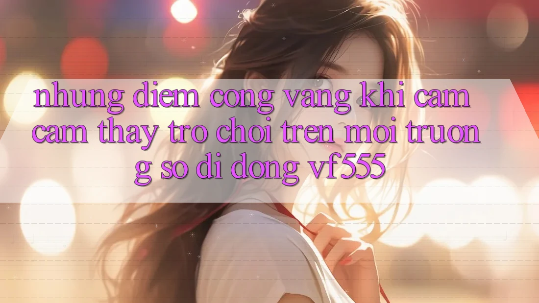 Những Điểm Cộng Vàng Khi Cảm cảm thấy Trò chơi Trên Môi trường số di động VF555