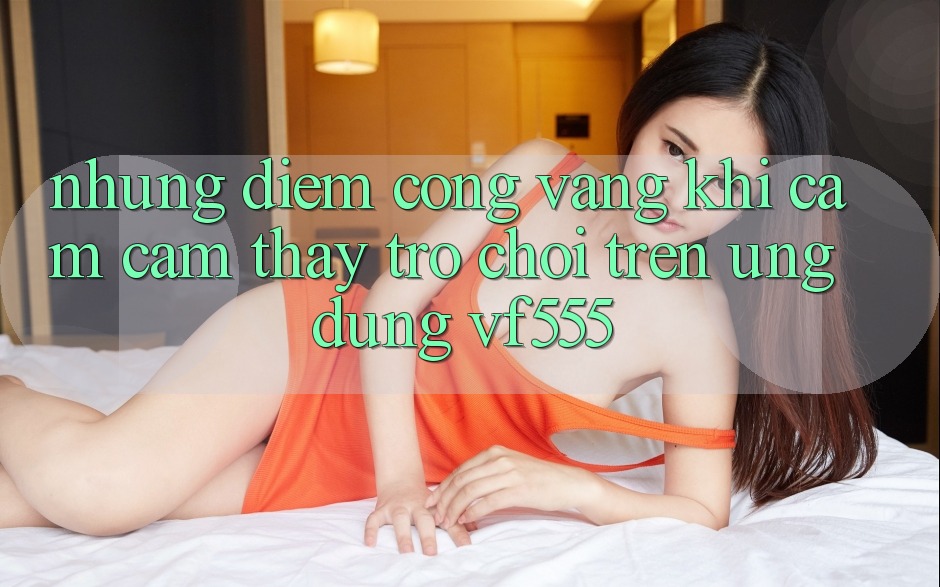 Những Điểm Cộng Vàng Khi Cảm cảm thấy Trò chơi Trên Ứng dụng VF555 Những Điểm Cộng Vàng Khi Cảm cảm thấy Trò chơi Trên Ứng dụng VF555