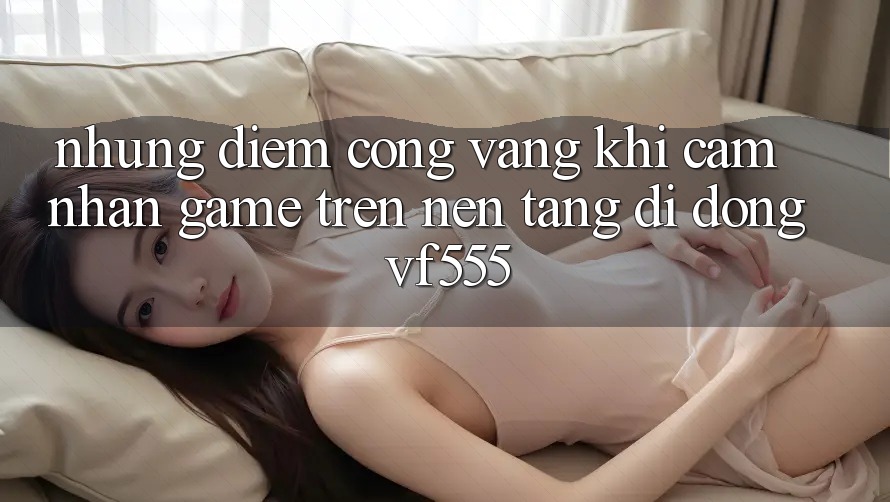 Những Điểm Cộng Vàng Khi Cảm nhận Game Trên Nền tảng di động VF555 Những Điểm Cộng Vàng Khi Cảm nhận Game Trên Nền tảng di động VF555