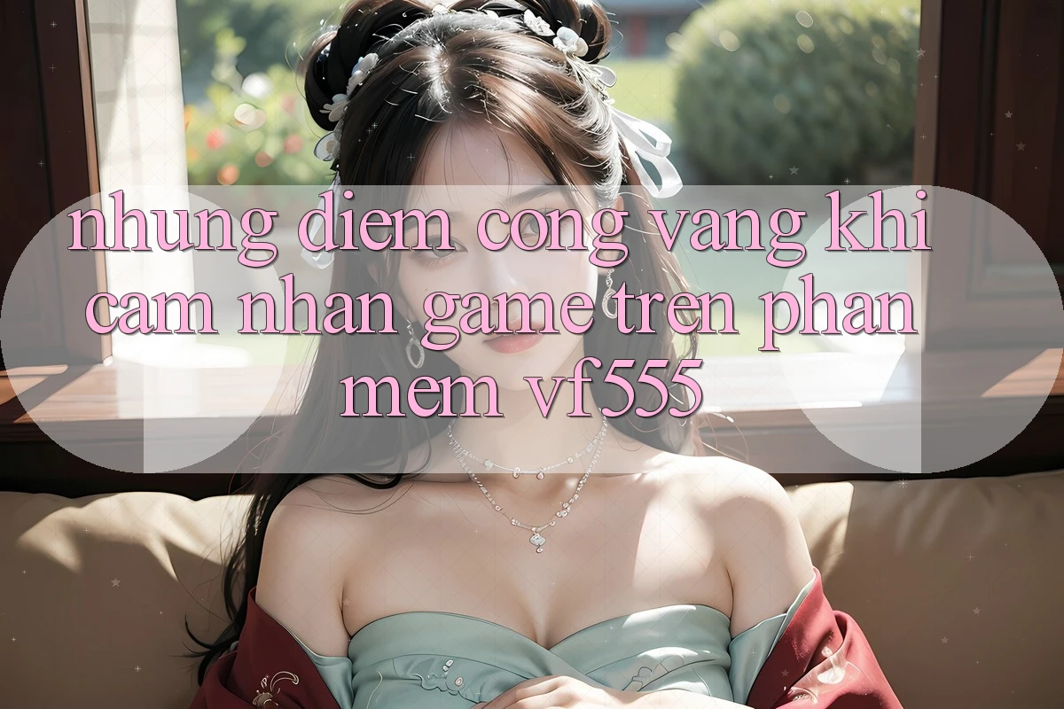 Những Điểm Cộng Vàng Khi Cảm nhận Game Trên Phần mềm VF555 Những Điểm Cộng Vàng Khi Cảm nhận Game Trên Phần mềm VF555