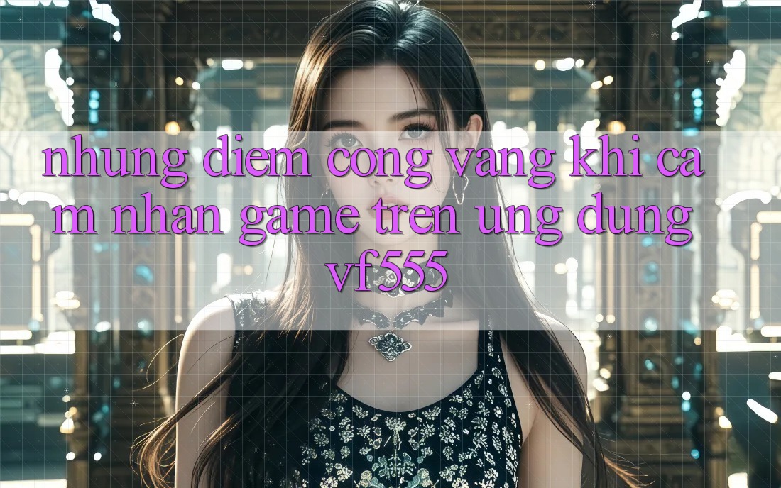Những Điểm Cộng Vàng Khi Cảm nhận Game Trên Ứng dụng VF555
