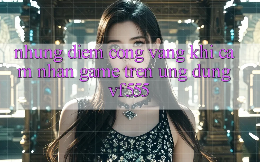 Những Điểm Cộng Vàng Khi Cảm nhận Game Trên Ứng dụng VF555 Những Điểm Cộng Vàng Khi Cảm nhận Game Trên Ứng dụng VF555