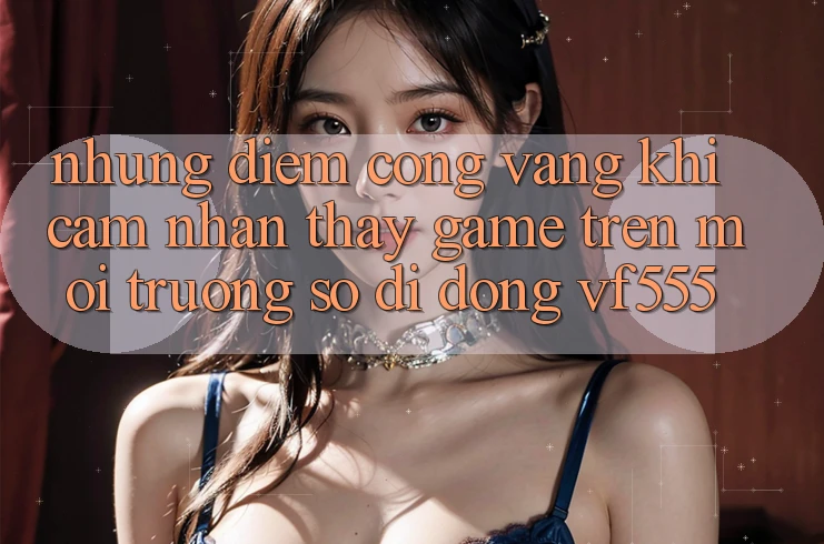 Những Điểm Cộng Vàng Khi Cảm nhận thấy Game Trên Môi trường số di động VF555