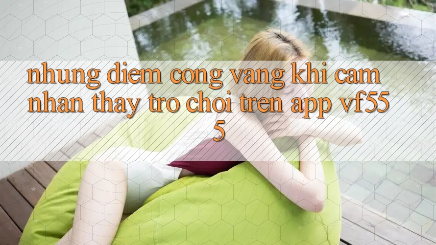 Những Điểm Cộng Vàng Khi Cảm nhận thấy Trò chơi Trên App VF555