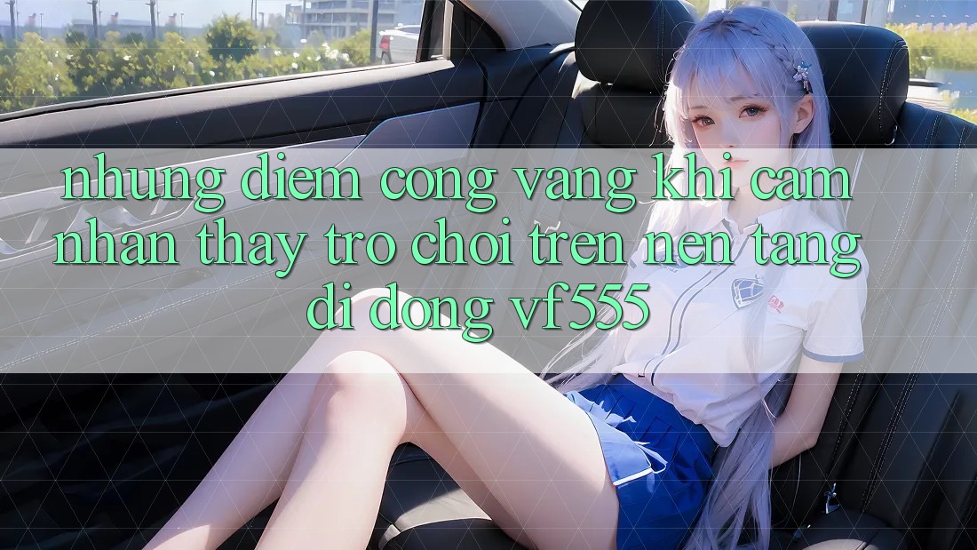 Những Điểm Cộng Vàng Khi Cảm nhận thấy Trò chơi Trên Nền tảng di động VF555