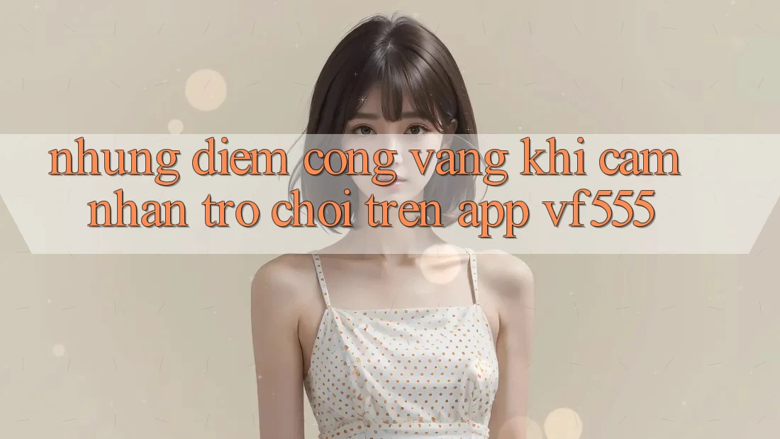 Những Điểm Cộng Vàng Khi Cảm nhận Trò chơi Trên App VF555 Những Điểm Cộng Vàng Khi Cảm nhận Trò chơi Trên App VF555