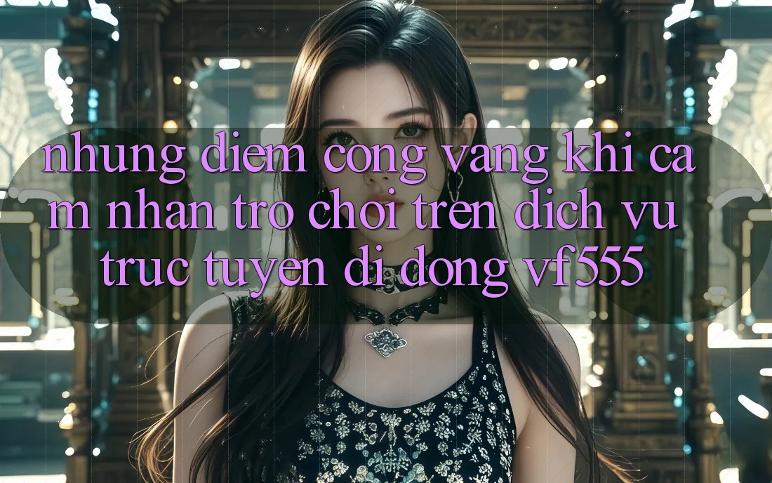 Những Điểm Cộng Vàng Khi Cảm nhận Trò chơi Trên Dịch vụ trực tuyến di động VF555 Những Điểm Cộng Vàng Khi Cảm nhận Trò chơi Trên Dịch vụ trực tuyến di động VF555