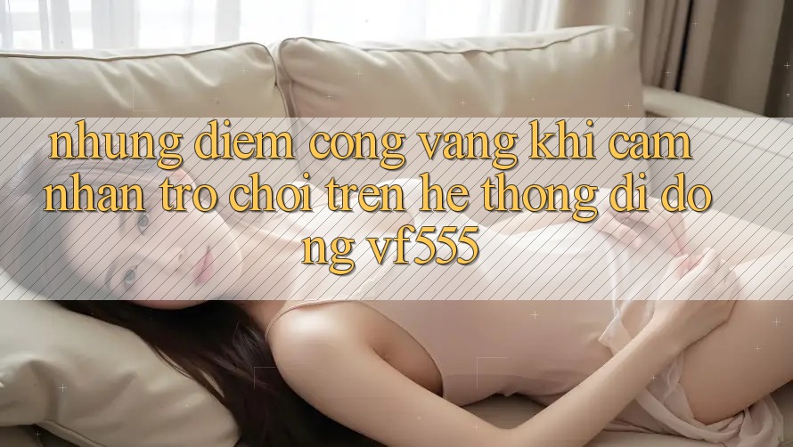 Những Điểm Cộng Vàng Khi Cảm nhận Trò chơi Trên Hệ thống di động VF555 Những Điểm Cộng Vàng Khi Cảm nhận Trò chơi Trên Hệ thống di động VF555