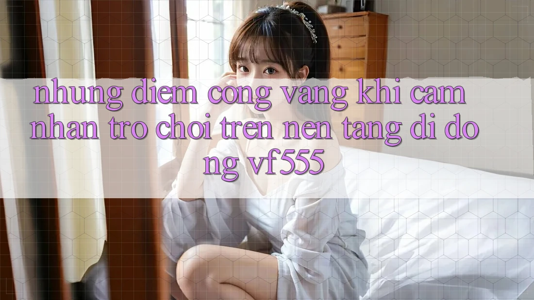Những Điểm Cộng Vàng Khi Cảm nhận Trò chơi Trên Nền tảng di động VF555 Những Điểm Cộng Vàng Khi Cảm nhận Trò chơi Trên Nền tảng di động VF555