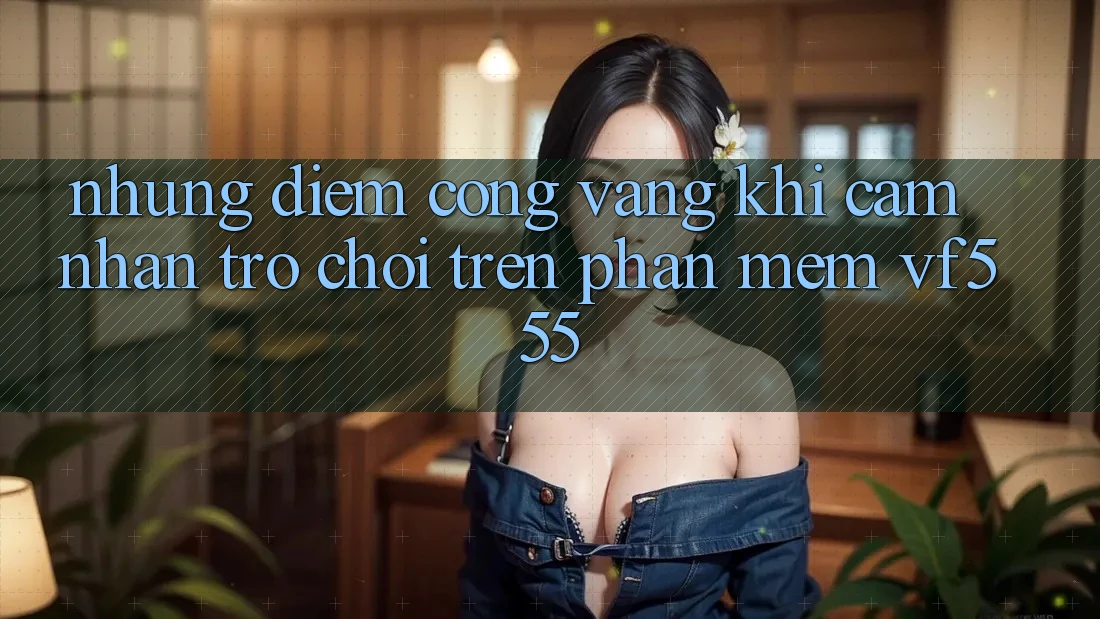 Những Điểm Cộng Vàng Khi Cảm nhận Trò chơi Trên Phần mềm VF555 Những Điểm Cộng Vàng Khi Cảm nhận Trò chơi Trên Phần mềm VF555