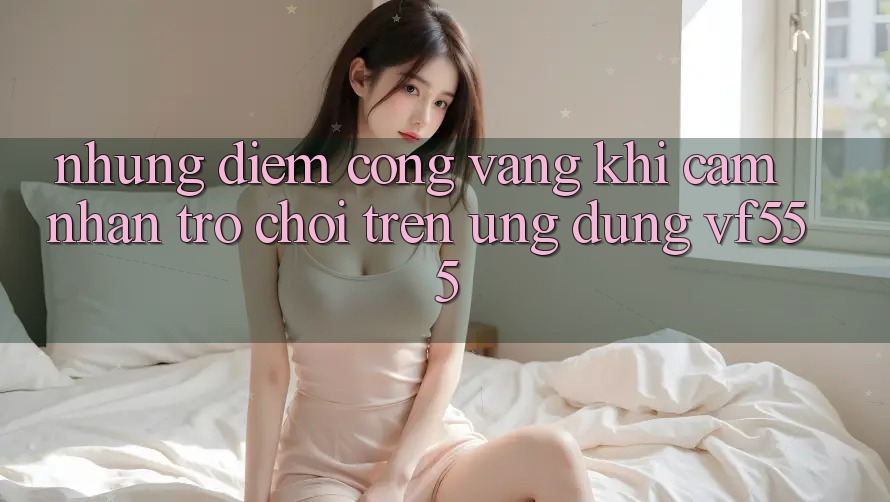 Những Điểm Cộng Vàng Khi Cảm nhận Trò chơi Trên Ứng dụng VF555 Những Điểm Cộng Vàng Khi Cảm nhận Trò chơi Trên Ứng dụng VF555