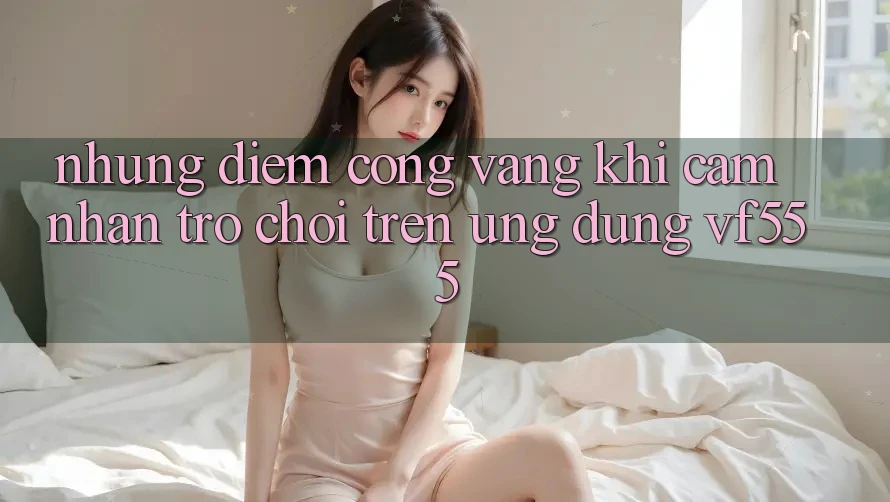 Những Điểm Cộng Vàng Khi Cảm nhận Trò chơi Trên Ứng dụng VF555 Những Điểm Cộng Vàng Khi Cảm nhận Trò chơi Trên Ứng dụng VF555