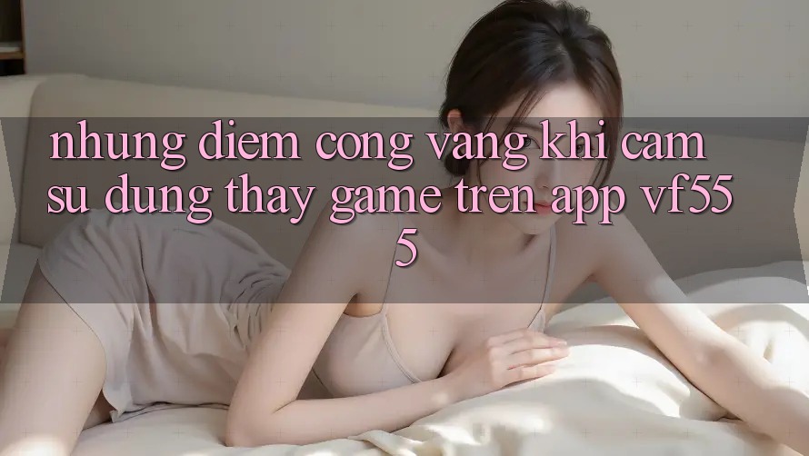 Những Điểm Cộng Vàng Khi Cảm sử dụng thấy Game Trên App VF555 Những Điểm Cộng Vàng Khi Cảm sử dụng thấy Game Trên App VF555