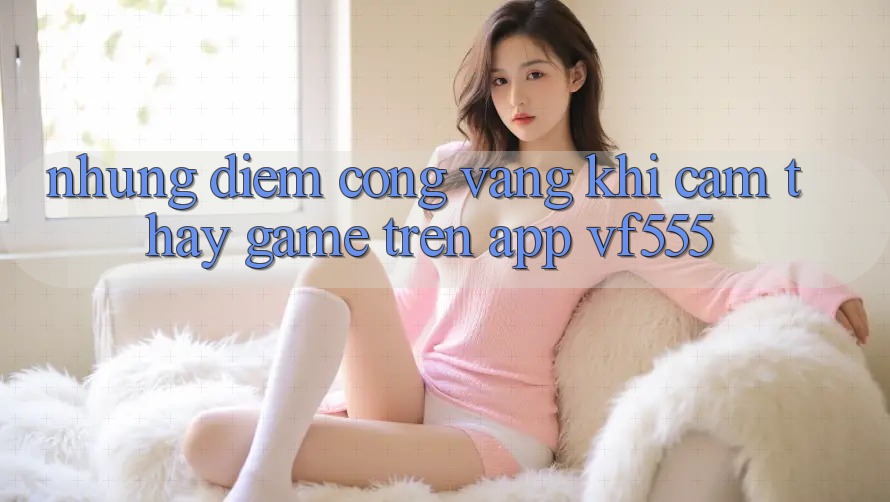 Những Điểm Cộng Vàng Khi Cảm thấy Game Trên App VF555 Những Điểm Cộng Vàng Khi Cảm thấy Game Trên App VF555