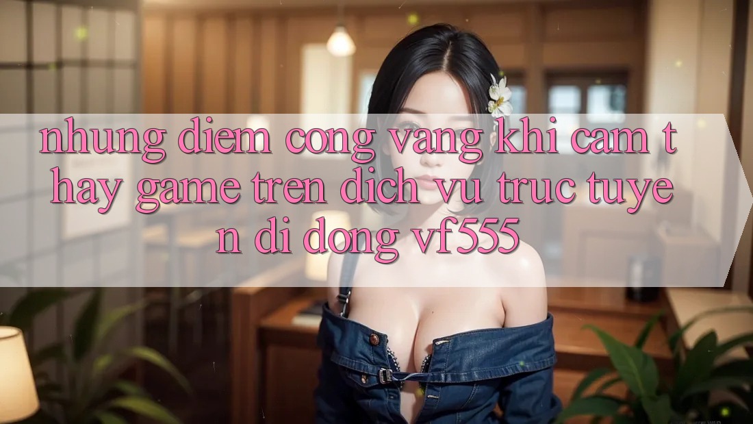 Những Điểm Cộng Vàng Khi Cảm thấy Game Trên Dịch vụ trực tuyến di động VF555 Những Điểm Cộng Vàng Khi Cảm thấy Game Trên Dịch vụ trực tuyến di động VF555