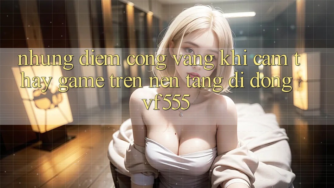 Những Điểm Cộng Vàng Khi Cảm thấy Game Trên Nền tảng di động VF555 Những Điểm Cộng Vàng Khi Cảm thấy Game Trên Nền tảng di động VF555