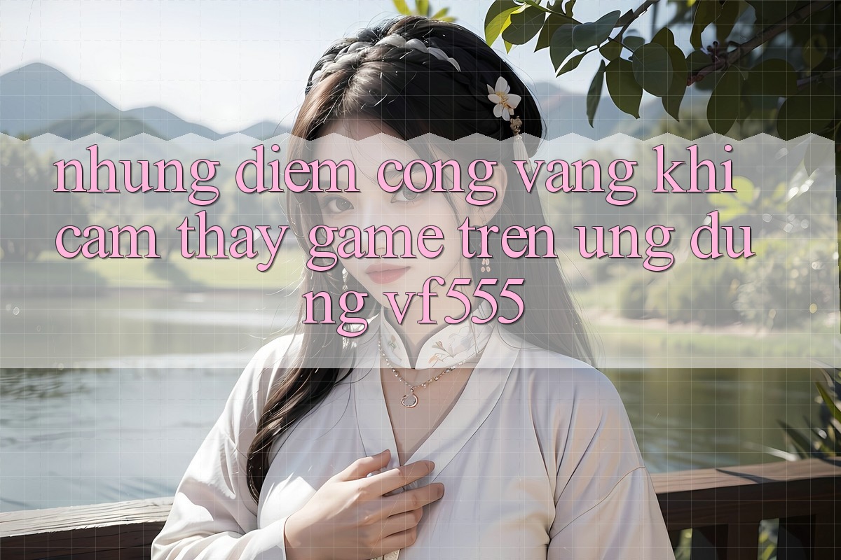 Những Điểm Cộng Vàng Khi Cảm thấy Game Trên Ứng dụng VF555